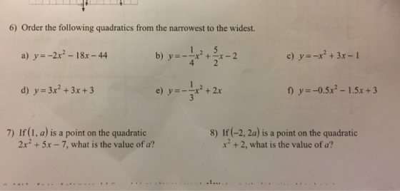 6) Order the following quadratics from the narrowest to the widest. a) y=-2x2-18x-44 b) 2 d) y 3x2+3x+3 e) y=-1x2 + 2x f y0.5x2 -1.5x+3 7) If (1, a) is a point on the quadratic 8) If (-2, 2a) is a point on the quadratic 2x2 +5x -7, what is the value of a? x2 +2, what is the value of a?