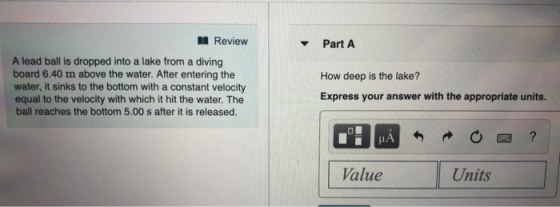 Review v Part A A lead ball is dropped into a lake from a diving board 6.40 m above the water. After entering the water, it sinks to the bottom with a constant velocity equal to the velocity with which it hit the water. The ball reaches the bottom 5.00 s after it is released. How deep is the lake? Express your answer with the appropriate units. IA 0四? Value Units