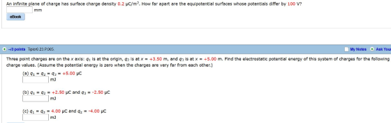 An infinite plane of charge has surface charge density 0.2 c/m2 Ho far apart are the equipotential surfaces whose potentials di e「 10 eBook + -13 points Tiper623.Р.065 My Notes Ask You Three point charges are on the x axis: g1 is at the origin, 92 is at x = +3.50 m, and 93 is at x = +5.00 m. Find the electrostatic potential energy of this system of charges for the following charge values. (Assume the potential energy is zero when the charges are very far from each other.) mJ b) q2+2.50 HC and q32.50 HC mJ