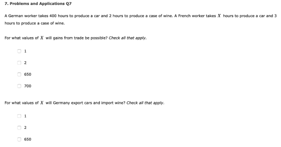 7. Problems and Applications Q7 A German worker takes 400 hours to produce a car and 2 hours to produce a case of wine. A French worker takes X hours to produce a car and 3 hours to produce a case of wine For what values of X will gains from trade be possible? Check all that apply. 650 700 For what values of X will Germany export cars and import wine? Check all that apply 650