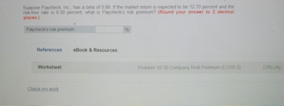Suppose Paycheck, Inc., has a beta of 0.99 If the market return is expected to be 12 70 percent and the risk free rate is 6.30 percent, what is Paychecks risk premium? (Round your answer to 2 decimal places.) Paychecks risk premium References eBook & Resources Worksheet Problem 10-10 Company Risk Premium (L010-3) Diticulty Dificulty Check my.work