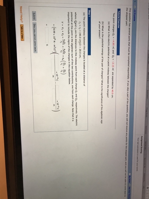 Your last submission is used for your score the skipped part rt of the question, you will not receive any points for the skipped part, and you will not be able to come not be able to come back to Two point charges Q1 . +4.85 nC and Q2·-2.15 nC are separated by 40.0 cm. (a) What is the electric potential at a point midway between the charges? (b) What is the potential energy of the pair of charges? What is the significance of the algebraic sign of (a) The point midway between the charges is located at a distance of r1 2 (40.0 cm)/2-20.0cm where rand r2 are the distances to this midway point from each charge Q, and Qz, respectively. The electric potential at this point is the algebraic sum of the two important to include the signs of the charges in the equation below. one from each charge. Note that it is v v, + v2.toL + w.ke(을요) 10-9c 10-9C -(8.99 10 N myc Need Help?
