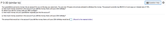 P 3-30 (similar to Question Help Your grandfather put some money into an account for you on the day you were born. You are now 18 years old and are allowed to withdraw the money. The account currently has $8,512 in it and pays an interest rate of 10% a. How much money would be in the account if you left the money there until your 25th birthday? b. What if you left the money until your 65th birthday? c. How much money did your grandfather originally put into the account? a. How much money would be in the account if you left the money there until your 25th birthday? The amount that would be in the account if you left the money there until your 25th birthday would be (Round to the nearest dollar.)
