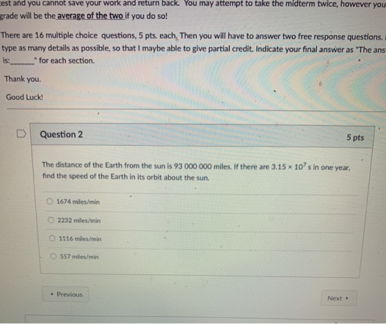 work and return back. You may attempt to take the midterm twice, however you est and you cannot save your grade will be the average of the two if you do so! There are 16 multiple choice questions, 5 pts. each. Then you will have to answer two free response questions. type as many details as possible, so that I maybe able to give partial credit. Indicate your final answer as The ans is: for each section. Thank you. Good Luck D | Question 2 5 pts The distance of the Earth from the sun is 93 000 000 miles. If there are 3.15 × 107 s in one year, find the speed of the Earth in its orbit about the sun. O 1674 miles/min O 2232 miles/min O 1116 miles/min 0 557 miles/min 4 Previous Next