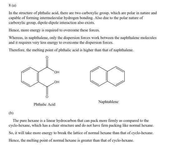 8 (a) In the structure of phthalic acid, there are two carboxylic group, which are polar in nature and capable of forming intermolecular hydrogen bonding. Also due to the polar nature of carboxylic group, dipole-dipole interaction also exists Hence, more energy is required to overcome these forces Whereas, in naphthalene, only the dispersion forces work between the naphthalene molecules and it requires very less energy to overcome the dispersion forces Therefore, the melting point of phthalic acid is higher than that of naphthalene. он OH Naphtahlene Phthalic Acid The pure hexane is a linear hydrocarbon that can pack more firmly as compared to the cyclo-hexane, which has a chair structure and do not have firm packing like normal hexane. So, wltake more energy to break the lattice of normal hexane than that of cyclo-hexane Hence, the melting point of normal hexane is greater than that of cyclo-hexane.