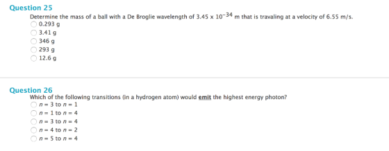 Question 25 Determine the mass of a ball with a De Broglie wavelength of 3.45 x 10 34 m that is travaling at a velocity of 6.55 m/s. 0.293 g 3.41 g 346 g 293 g 12.6 g Question 26 which of the following transitions (in a hydrogen atom) would emit the highest energy photon? n 3 to n 1 1 to n 4 O n 3 to n 4 O n 5 to n 4