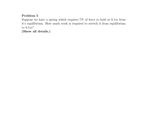 Problem 5 Suppose we have a spring which requires 7N of force to hold at 0.1m from its equilibrium. How much work is require