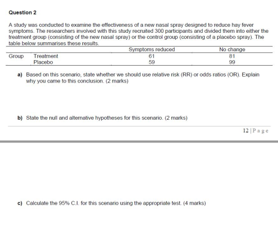 Question 2 A study was conducted to examine the effectiveness of a new nasal spray designed to reduce hay fever symptoms. The researchers involved with this study recruited 300 participants and divided them into either the treatment group (consisting of the new nasal spray) or the control group (consisting of a placebo spray). The table below summarises these results No change 81 61 59 Group Treatment Placebo a) Based on this scenario, state whether we should use relative risk (RR) or odds ratios (OR). Explain why you came to this conclusion. (2 marks) b) State the null and alternative hypotheses for this scenario. (2 marks) 12| Page c) Calculate the 95% C.l. for this scenario using the appropriate test. (4 marks)