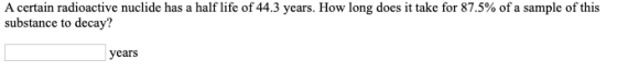 A certain radioactive nuclide has a half life of 44.3 years. How long does it take for 87.5% of a sample of this substance to