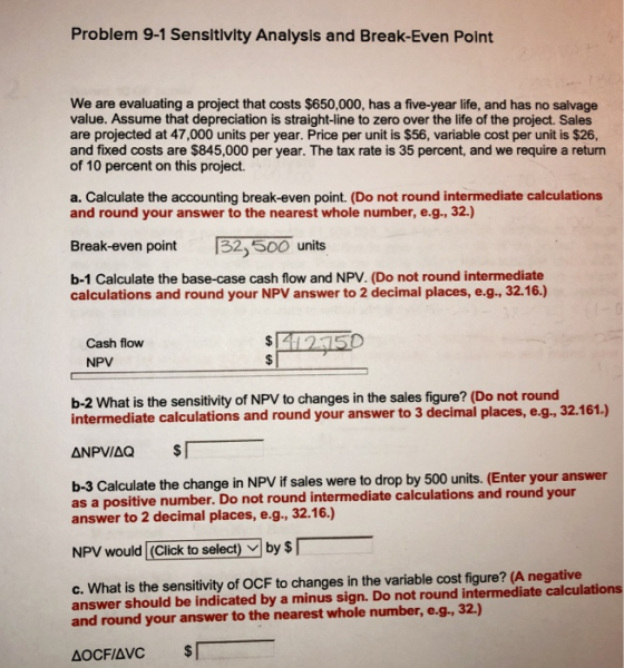 Problem 9-1 Sensltivity Analysis and Break-Even Point We are evaluating a project that costs $650,000, has a five-year life, and has no salvage value. Assume that depreciation is straight-line to zero over the life of the project. Sales are projected at 47,000 units per year. Price per unit is $56, variable cost per unit is $26, and fixed costs are $845,000 per year. The tax rate is 35 percent, and we require a return of 10 percent on this project. a. Calculate the accounting break-even point. (Do not round intermediate calculations and round your answer to the nearest whole number, e.g., 32.) Break-even point 32,500o 32 500 units b-1 Calculate the base-case cash flow and NPV. (Do not round intermediate calculations and round your NPV answer to 2 decimal places, e.g., 32.16.) 42150 Cash flow NPV b-2 What is the sensitivity of NPV to changes in the sales figure? (Do not round intermediate calculations and round your answer to 3 decimal places, e.g., 32.161.) b-3 Calculate the change in NPV if sales were to drop by 500 units. (Enter your answer as a positive number. Do not round intermediate calculations and round your answer to 2 decimal places, e.g., 32.16.) NPV would (Click to select) by S c. What is the sensitivity of OCF to changes in the variable cost figure? (A negative answer should be indicated by a minus sign. Do not round intermediate calculations and round your answer to the nearest whole number, e.g, 32.)