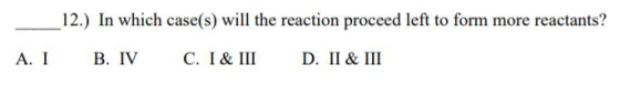 12.) In which case(s) will the reaction proceed left to form more reactants? А. I В. IV C. I& III D. II& III