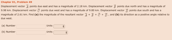 Chapter 01, Problem 49 Displacement vector A points due east and has a magnitude of 2.18 km. Displacement vector B points due north and has a magnitude of 9.98 km. Displacement vector C points due west and has a magnitude of 9.80 km. Displacement vector D points due south and has a magnitude of 2.61 km. Find (a) the magnitude of the resultant vector A BC D, and (b) its direction as a positive angle relative to due west. (a) Number Units (b) Number Units