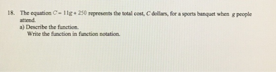 18. The equation C- 11g+ 250 represents the total cost, C dollars, for a sports banquet when g people attend. a) Describe the function. Write the function in function notation.