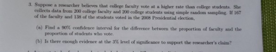 3. Suppose a researcher believes that college faculty vote at higher rate than college students. She collects data from 200 c