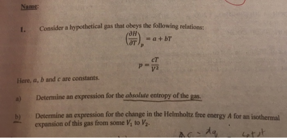 Name: 1. Consider a hypothetical gas that obeys the following relations: (ан) cT Here, a, b and c are constants. a) Determine