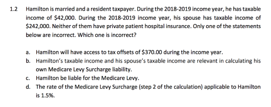 Hamilton is married and a resident taxpayer. During the 2018-2019 income year, he has taxable income of $42,000. During the 2018-2019 income year, his spouse has taxable income of $242,000. Neither of them have private patient hospital insurance. Only one of the statements below are incorrect. Which one is incorrect? 1.2 Hamilton will have access to tax offsets of $370.00 during the income year. a. b. Hamiltons taxable income and his spouses taxable income are relevant in calculating his own Medicare Levy Surcharge liability. c. Hamilton be liable for the Medicare Levy d. The rate of the Medicare Levy Surcharge (step 2 of the calculation) applicable to Hamilton is 1.5%.