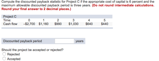 Compute the discounted payback statistic for Project C if the appropriate cost of capital is 6 percent and the maximum allowable discounted payback period is three years. (Do not round intermediate calculations. Round your final answer to 2 decimal places.) Project C Time Cash flow -$2,700 $1,160 $990 $1,030 $640 $440 0 2 4 Discounted payback period years Should the project be accepted or rejected? Rejected Accepted