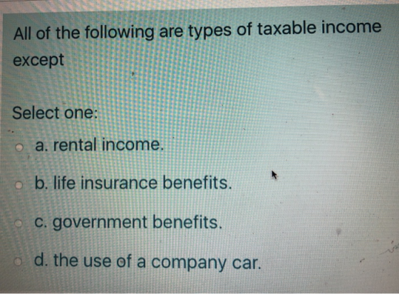 All of the following are types of taxable income except Select one o a. rental income. o b. life insurance benefits. c. gover