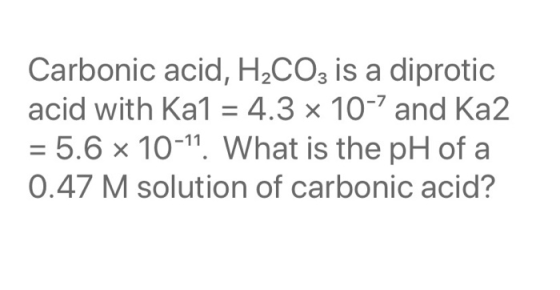 Carbonic acid, H2CO3 is a diprotic acid with Ka1 = 4.3 x 10-7 and Ka2 = 5.6 x 10-11. What is the pH of a 0.47 M solution of c