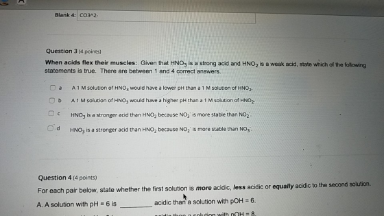 Blank 4: CO3A2- Question 3 (4 points) When acids flex their muscles: Given that HNO3 is a strong acid and HNO2 is a weak acid