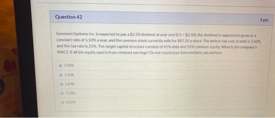 Question 42 3 pts Sorensen Systems Inc. is expected to pay a $2.50 dividend at year end (D1 - $2.50), the dividend is expecte