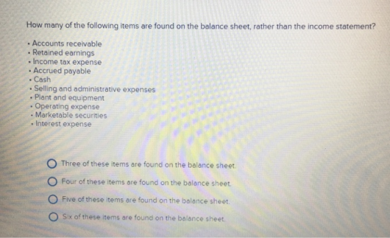 How many of the following items are found on the balance sheet, rather than the income statement? Accounts receivable . Retained earnings . Income tax expense . Accrued payable . Cash . Selling and administrative expenses . Plant and equipment Operating expense . Marketable securities . Interest expense O Three of these items are found on the balance sheet O Four of these items are found on the balance sheet. O Five of these items are found on the balance sheet. O Six of these items are found on the balance sheet.