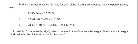 i. Find the simplest (empirical) formula for each of the following compounds, given the percentage by mass 72.4% Fe and 27.6% O ii. 0.5% H, 47.6% Pt, and 51.9% C iii. 28.0% N, 10.7% H, 20.6% P, and 42.6% O j. A metal, M, forms an oxide, M203, which contains 81.9% of the metal by weight. Find the atomic weight of M. What is the chemical symbol for the metal?