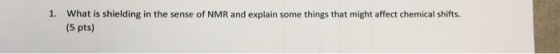 1. What is shielding in the sense of NMR and explain some things that might affect chemical shifts. (5 pts)