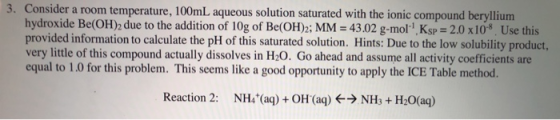 3. Consider a room temperature, 100mL aqueous solution saturated with the ionic compound beryllium hydroxide Be(OH)2 due to the addition of 10g of Be(OH)2; MM-43.02 g-mol-1. KsP-2.0 x10-8 Use this provided information to calculate the pH of this saturated solution. Hints: Due to the low solubility product, very little of this compound actually dissolves in H20. Go ahead and assume all activity coefficients are equal to 1.0 for this problem. This seems like a good opportunity to apply the ICE Table method. Reaction 2: NH4(a) OH (aq) NH+ H20(aq)