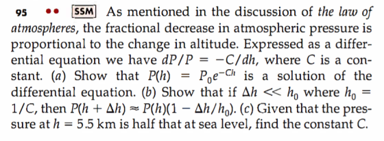 95 [SSM As mentioned in the discussion of the law of atmospheres, the fractional decrease in atmospheric pressure is proportional to the change in altitude. Expressed as a differ- ential equation we have dP/P -C/dh, where C is a con- stant. (a) Show that P(h) -Poe-Ch is a solution of the differential equation. (b) Show that if Ah << ho where ho - 1 /C, then Ph + ΔΑ) ~P(h)(1-ΔΙ/ho). (c) Given that the pres- sure at h-5.5 km is half that at sea level, find the constant C