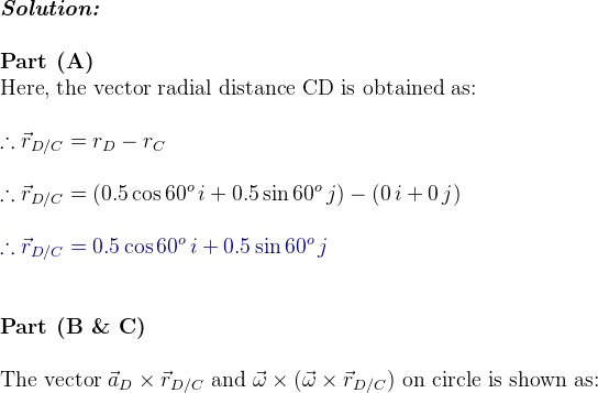 \\ \textit{\textbf{Solution:}} \\ \\ \textbf{Part (A) } \\ \textup{Here, the vector radial distance CD is obtained as:} \\ \\ \therefore \vec{r}_{D/C} = r_D-r_C\\ \\ \therefore \vec{r}_{D/C} =( 0.5 \cos 60^o\, i+ 0.5 \sin 60^o\, j) -( 0\, i+ 0\, j)\\ \\ {\color{DarkBlue} \therefore \vec{r}_{D/C} = 0.5 \cos 60^o\, i+ 0.5 \sin 60^o\, j} \\ \\ \\ \textbf{Part (B \& C) } \\ \\ \textup{The vector }\vec{a}_D\times \vec{r}_{D/C}\textup{ and }\vec{\omega}\times (\vec{\omega}\times \vec{r}_{D/C})\textup{ on circle is shown as:}