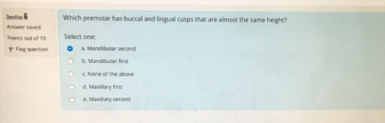 Which premolar has buccal and lingual cusps that are almost the same height? Answer saved Points out of 10 Select one: F Flag question a Mandibular second O b. Mandibular first O c. None of the above O d. Maxillary first e. Maxillary second