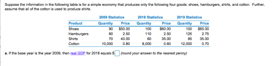 Suppose the information in the following table is for a simple economy that produces only the following four goods: shoes, hamburgers, shirts, and cotton. Further, assume that all of the cotton is used to produ ce shirts 2009 Statistics 2018 Statistics 2019 Statistics Product Shoes Hamburgers Shirts Cotton Quantity Price Quantity 90 $50.00 2.50 0 40.00 0.80 110 60 8,000 100 $60.00 2.50 35.00 0.60 Price Quantity Price 100 $65.00 2.75 8535.00 0.70 80 125 10,000 12,000 a. If the base year is the year 2009, then real GDP for 2018 equals S(round your answer to the nearest penny)