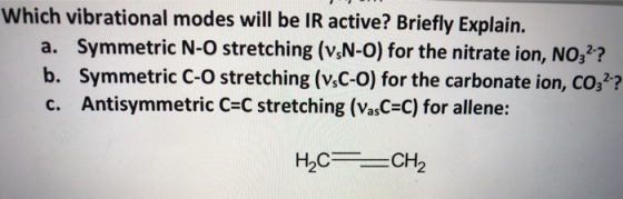 Which vibrational modes will be IR active? Briefly Explain. a. Symmetric N-O stretching (v,N-0) for the nitrate ion, NO,? b. Symmetric C-O stretching (v,C-o) for the carbonate ion, co,? c. Antisymmetric C-C stretching (VasC-C) for allene: H2CCH2 н.с