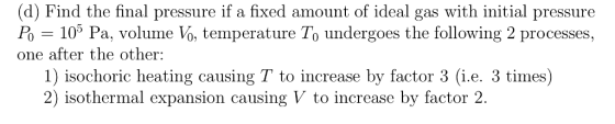(d) Find the final pressure if a fixed amount of ideal gas with initial pressure Po = 105 Pa, volume V, temperature To undergoes the following 2 processes, one after the other: 1) isochoric heating causing T to increase by factor 3 (i.e. 3 times) 2) isothermal expansion causing V to increase by factor 2.