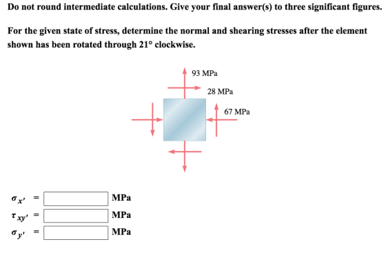 Do not round intermediate calculations. Give your final answer(s) to three significant figures. For the given state of stress, determine the normal and shearing stresses after the element shown has been rotated through 21° clockwise. 93 MPa 28 MPa 67 MPa MPa MPa ry
