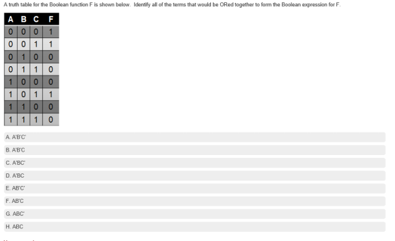 A truth table for the Boolean function F is shown below. ldentify all of the terms that would be ORed together to form the Boolean expression for F A B C F 0001 0 0 11 011 0 10 0 0 1 1 0 0 A. ABC B. ABC C. ABC D. ABC E. ABC F. ABC G. ABC H. ABC