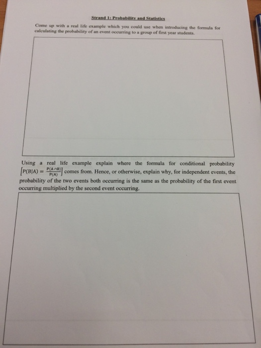 Come up with a real life example which you could use when introducing the formula for calculating the probability of an event occurring to a group of first year students. Using a real life example explain where the formula for conditional probability P(BIA) = P AAT comes from. Hence, or otherwise, explain why, for independent events, the probability of the two events both occurring is the same as the probability of the first event P(A) occurring multiplied by the second event occurring