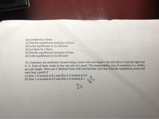 (a) Let there be 4 firms. (i) Find the equilibrium locations of firms (ii) Is the equilibrium in (i) efficient? (b) Let there be S firms. (i) Find the equilibrium locations of firms (ii) Is the equilibrium in (i) efficient? 10. Customers are uniformly located along a street with unit length ( the left end is 0 and the right end is 1). Each of them wants to buy one unit of a good. The transportation cost of customers is c dollars per unit length. There are 2 identical firms with cost function c(q)-mg. Find the equilibrium prices and each firms profit if (b) fimm l is located at 0.2 and firm 2 is located at 1