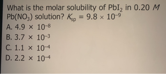 What is the molar solubility of Pb12 in 0.20 M Pb(NO3) solution? Ksp = 9.8 x 10-9 A. 4.9 X 10-8 B. 3.7 x 10-3 C. 1.1 x 10-4 D