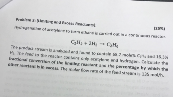 Problem 3: (Limiting and Excess Reactants): Hydrogenat (25%) tion of acetylene to form ethane is carried out in a continuous reactor. C2H2 +2H2 C2Hs The product stream is analyzed and found to contain 68.7 mole% C2H6 and 16 H2. The fractional conversion of the limiting reactant and the percentage by which the other reactant is in excess. The molar flow rate of the feed stream is 135 mol/h. .3% feed to the reactor contains only acetylene and hydrogen. Calculate the