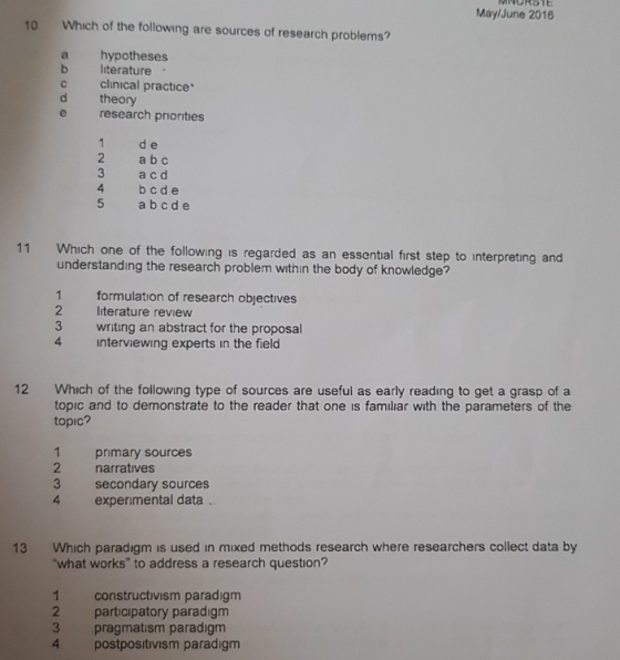 WNURSTE MaylJune 2016 Which of the following are sources of research problems a hypotheses d theory 10 b literature c clinical practice e research priorities 1 de a b c 3 a cd 4 bcde 5 abcde Which one of the following is regarded as an essential first step to interpreting and understandıng the research problem within the body of knowledge? 11 1 formulation of research objectives 2 literature review 3 writing an abstract for the proposal 4 interviewing experts in the field Which of the following type of sources are useful as early reading to get a grasp of a topic and to demonstrate to the reader that one is familiar with the parameters of the topic? 12 primary sources 2 narratives 3 secondary sources experimental data Which paradigm is used in mixed methods research where researchers collect data by what works to address a research question? 13 1 constructivism paradigm 2 participatory paradigm 3 pragmatism paradigm 4 postpositivism paradigm