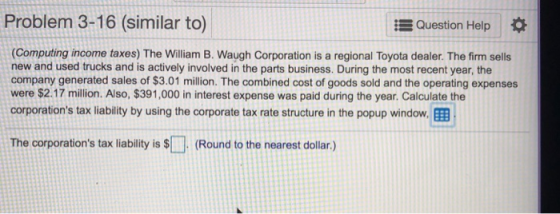 Problem 3-16 (similar to) Question Help (Computing income taxes) The William B. Waugh Corporation is a regional Toyota dealer. The firm sells new and used trucks and is actively involved in the parts business. During the most recent year, the company generated sales of $3.01 million. The combined cost of goods sold and the operating expenses were $2.17 million. Also, $391,000 in interest expense was paid during the year. Calculate the corporations tax liability by using the corporate tax rate structure in the popup window. EEB The corporations tax liability is $(Round to the nearest dollar.)
