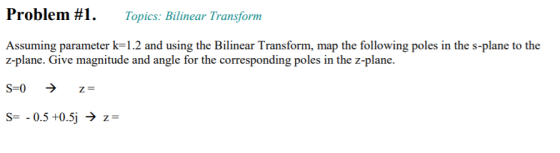Problem # 1 . Topics: Bilinear Transform Assuming parameter k-1.2 and using the Bilinear Transform, map the following poles in the s-plane to the z-plane. Give z-plane. magnitude and angle for the corresponding poles in the S=-0.5 +0.5j → z=