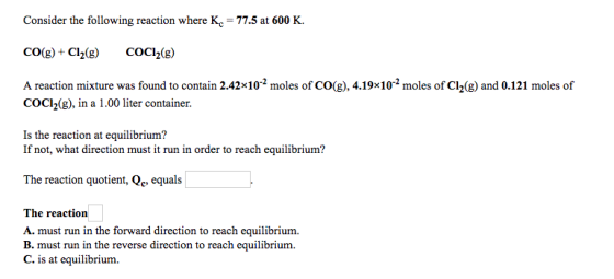 Consider the following reaction where Kc 77.5 at 600 K. co got C120g A reaction mixture was found to contain 2.42x10 moles of cog), 4.19x10 moles of Cl2(g) and 0.121 moles of CoCl2(g), in a 1.00 liter container. Is the reaction at equilibrium? If not, what direction must it run in order to reach equilibrium? The reaction quotient Qc, equals The reaction A. must run in the forward direction to reach equilibrium. B. must run in the reverse direction to reach equilibrium. C. is at equilibrium.