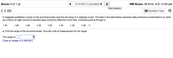 Score: 0 of 1 pt 12 of 20 (11 complete) HW Score: 46.54%, 9.31 of 20 pts Next Question 2.4.88 E Question Help A magazine published a study on the ammonia levels near the exit ramp of a highway tunnel. The data in the table below represent daily ammonia concentrations (in parts per million) on eight randomly selected days during the afternoon drive time. Complete parts a through c 1.511.481.36 1.49 .61.43 1.421.46 a. Find the range of the ammonia levels. Give the units of measurement for the range. The range is (Type an integer or a decimal.)