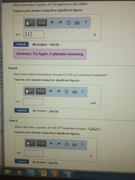 What is the mass, in grams, of 1.50 mol of iron (II) sulfate? Express your answer using three significant figures m- 312 Submit My Answers Give Up Incorrect; Try Again; 5 attempts remaining Part B How many moles of ammonium ions are in 6935 g of ammonium carbonate? Express your answer using four significant figures. 0回 mol Submit My Answers Give Up Part C What is the mass, in grams, of 1.40-101 molecules of aspirin, CaH0,? Express your answer using three significant figures. Submit My Answers Give Up