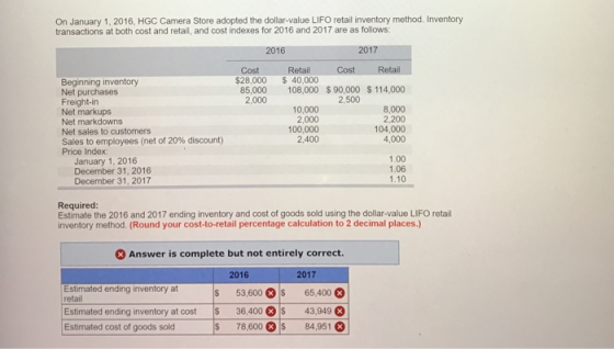 On January 1, 2016, HGC Camera Store adopted the dollar-value LIFO retail inventory method. Inventory transactions at both cost and retail, and cost indexes for 2016 and 2017 are as follows: 2016 2017 Cost Retail Cost Beginning inventory Net purchases Freight-in Net markups Net markdowns Net sales to customers Sales to employees (net of 20% discount) Price Index: $28,000 40,000 108,000 $ 90,000 $ 114,000 85,000 2,000 2,500 10,000 2,000 100,000 2,400 8,000 2,200 104,000 4,000 January 1, 2016 December 31, 2016 December 31, 2017 1.00 1.06 1.10 Required Estimate the 2016 and 2017 ending inventory and cost of goods sold using the dollar-value LIFO retail inventory method. (Round your cost-to-retail percentage calculation to 2 decimal places.) Answer is complete but not entirely correct. 2016 2017 Estimated ending inventory at retai Estimated ending inventory at cost $ 36,400 Estimated cost of goods sold $ 53,600S 65,400 43,949 78,600 849518