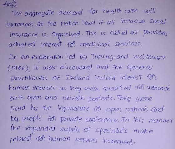Ans) The aggtegate demand for heal th case will increment at the nation 1evel if al inclusive sccia insurance is Osganised This is called as peoviders actuat ed interest fob medicinal Services. In an exploraton led by Tussing and woj toagcz (1986), it ωas discovered that the General poacttioness of Treland ncited interest fo human seavices as they were quatif ed f rerardh bo th open and paivate patienfs. They nece paid by the legislatuvefo) open pathenks ard by people f private conference. In this manner tne expanded supply of specialists mak e nteïed-f f) human sevices incซement