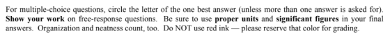 For multiple-choice questions, circle the letter of the one best answer (unless more than one answer is asked for) Show your work on free-response questions. Be sure to use proper units and significant figures in your final answers. Organization and neatness count, too. Do NOT use red ink please reserve that color for grading.